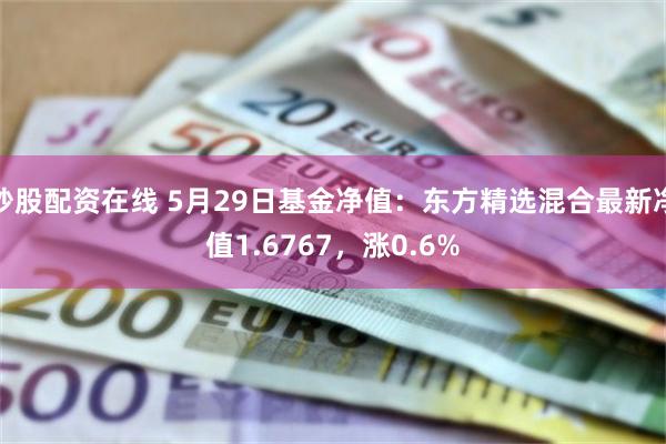 炒股配资在线 5月29日基金净值：东方精选混合最新净值1.6767，涨0.6%