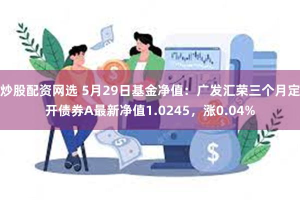 炒股配资网选 5月29日基金净值：广发汇荣三个月定开债券A最新净值1.0245，涨0.04%