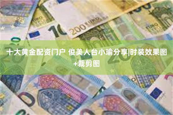 十大黄金配资门户 俊美人台小瑜分享|时装效果图+裁剪图