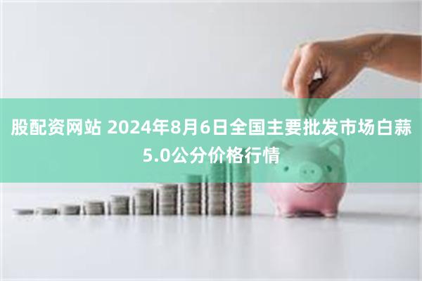 股配资网站 2024年8月6日全国主要批发市场白蒜5.0公分价格行情