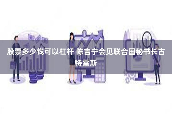 股票多少钱可以杠杆 陈吉宁会见联合国秘书长古特雷斯