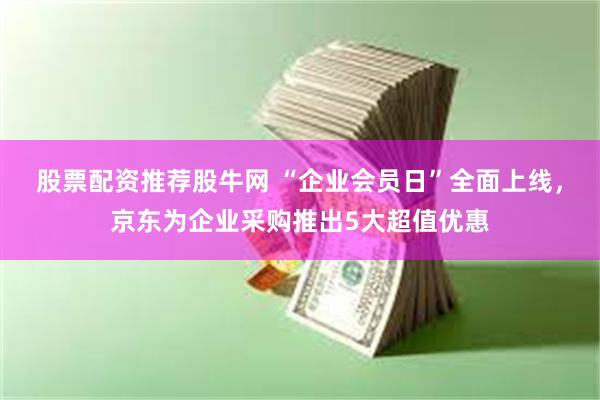 股票配资推荐股牛网 “企业会员日”全面上线，京东为企业采购推出5大超值优惠