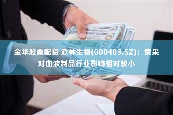 金华股票配资 派林生物(000403.SZ)：集采对血液制品行业影响相对较小