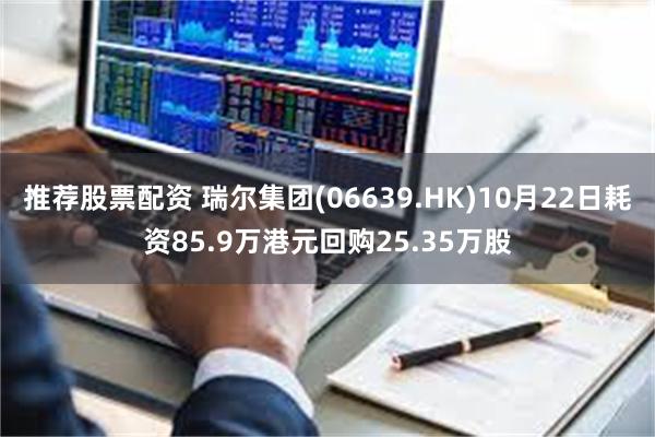 推荐股票配资 瑞尔集团(06639.HK)10月22日耗资85.9万港元回购25.35万股