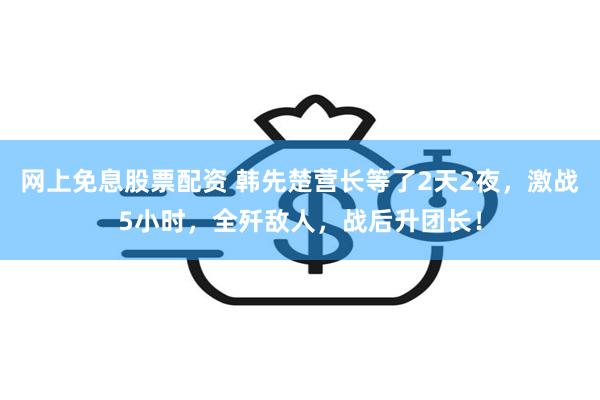 网上免息股票配资 韩先楚营长等了2天2夜，激战5小时，全歼敌人，战后升团长！