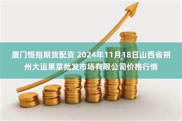 厦门恒指期货配资 2024年11月18日山西省朔州大运果菜批发市场有限公司价格行情