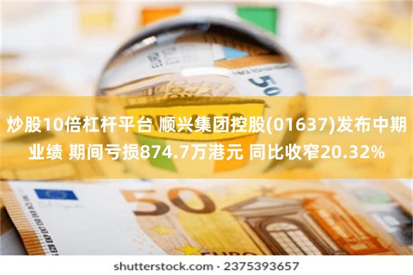 炒股10倍杠杆平台 顺兴集团控股(01637)发布中期业绩 期间亏损874.7万港元 同比收窄20.32%