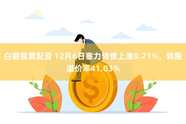 白银股票配资 12月6日塞力转债上涨0.21%，转股溢价率41.03%