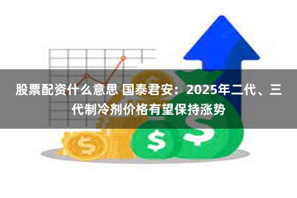 股票配资什么意思 国泰君安：2025年二代、三代制冷剂价格有望保持涨势