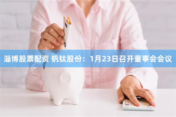 淄博股票配资 钒钛股份：1月23日召开董事会会议