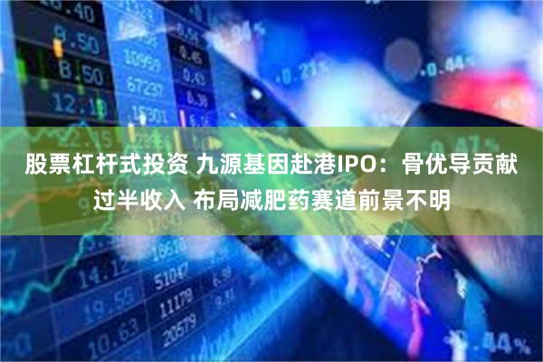 股票杠杆式投资 九源基因赴港IPO：骨优导贡献过半收入 布局减肥药赛道前景不明