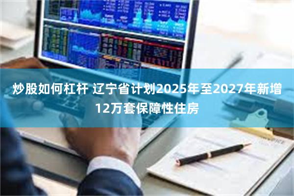 炒股如何杠杆 辽宁省计划2025年至2027年新增12万套保障性住房