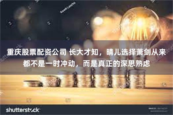 重庆股票配资公司 长大才知，晴儿选择萧剑从来都不是一时冲动，而是真正的深思熟虑