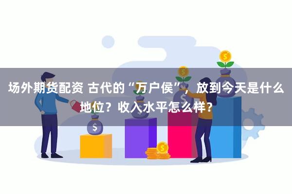 场外期货配资 古代的“万户侯”，放到今天是什么地位？收入水平怎么样？