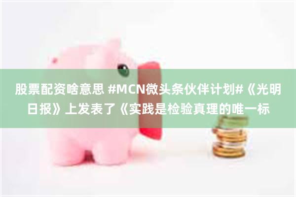 股票配资啥意思 #MCN微头条伙伴计划#《光明日报》上发表了《实践是检验真理的唯一标